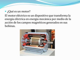 ¿Qué es un motor?
El motor eléctrico es un dispositivo que transforma la
energía eléctrica en energía mecánica por medio de la
acción de los campos magnéticos generados en sus
bobinas.
 