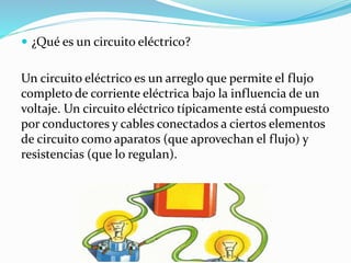  ¿Qué es un circuito eléctrico?
Un circuito eléctrico es un arreglo que permite el flujo
completo de corriente eléctrica bajo la influencia de un
voltaje. Un circuito eléctrico típicamente está compuesto
por conductores y cables conectados a ciertos elementos
de circuito como aparatos (que aprovechan el flujo) y
resistencias (que lo regulan).
 