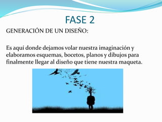 FASE 2
GENERACIÓN DE UN DISEÑO:
Es aquí donde dejamos volar nuestra imaginación y
elaboramos esquemas, bocetos, planos y dibujos para
finalmente llegar al diseño que tiene nuestra maqueta.
 