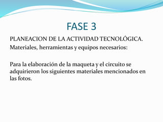 FASE 3
PLANEACION DE LA ACTIVIDAD TECNOLÓGICA.
Materiales, herramientas y equipos necesarios:
Para la elaboración de la maqueta y el circuito se
adquirieron los siguientes materiales mencionados en
las fotos.
 