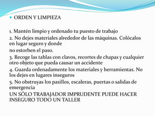  ORDEN Y LIMPIEZA
1. Mantén limpio y ordenado tu puesto de trabajo
2. No dejes materiales alrededor de las máquinas. Colócalos
en lugar seguro y donde
no estorben el paso.
3. Recoge las tablas con clavos, recortes de chapas y cualquier
otro objeto que pueda causar un accidente
4. Guarda ordenadamente los materiales y herramientas. No
los dejes en lugares inseguros
5. No obstruyas los pasillos, escaleras, puertas o salidas de
emergencia
UN SÓLO TRABAJADOR IMPRUDENTE PUEDE HACER
INSEGURO TODO UN TALLER
 