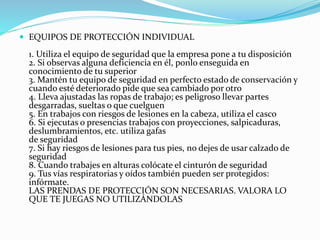  EQUIPOS DE PROTECCIÓN INDIVIDUAL
1. Utiliza el equipo de seguridad que la empresa pone a tu disposición
2. Si observas alguna deficiencia en él, ponlo enseguida en
conocimiento de tu superior
3. Mantén tu equipo de seguridad en perfecto estado de conservación y
cuando esté deteriorado pide que sea cambiado por otro
4. Lleva ajustadas las ropas de trabajo; es peligroso llevar partes
desgarradas, sueltas o que cuelguen
5. En trabajos con riesgos de lesiones en la cabeza, utiliza el casco
6. Si ejecutas o presencias trabajos con proyecciones, salpicaduras,
deslumbramientos, etc. utiliza gafas
de seguridad
7. Si hay riesgos de lesiones para tus pies, no dejes de usar calzado de
seguridad
8. Cuando trabajes en alturas colócate el cinturón de seguridad
9. Tus vías respiratorias y oídos también pueden ser protegidos:
infórmate.
LAS PRENDAS DE PROTECCIÓN SON NECESARIAS. VALORA LO
QUE TE JUEGAS NO UTILIZÁNDOLAS
 