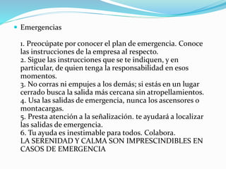  Emergencias
1. Preocúpate por conocer el plan de emergencia. Conoce
las instrucciones de la empresa al respecto.
2. Sigue las instrucciones que se te indiquen, y en
particular, de quien tenga la responsabilidad en esos
momentos.
3. No corras ni empujes a los demás; si estás en un lugar
cerrado busca la salida más cercana sin atropellamientos.
4. Usa las salidas de emergencia, nunca los ascensores o
montacargas.
5. Presta atención a la señalización. te ayudará a localizar
las salidas de emergencia.
6. Tu ayuda es inestimable para todos. Colabora.
LA SERENIDAD Y CALMA SON IMPRESCINDIBLES EN
CASOS DE EMERGENCIA
 