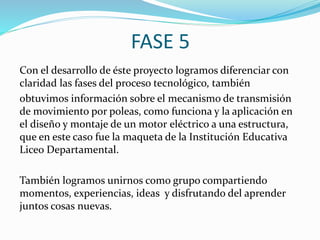 FASE 5
Con el desarrollo de éste proyecto logramos diferenciar con
claridad las fases del proceso tecnológico, también
obtuvimos información sobre el mecanismo de transmisión
de movimiento por poleas, como funciona y la aplicación en
el diseño y montaje de un motor eléctrico a una estructura,
que en este caso fue la maqueta de la Institución Educativa
Liceo Departamental.
También logramos unirnos como grupo compartiendo
momentos, experiencias, ideas y disfrutando del aprender
juntos cosas nuevas.
 