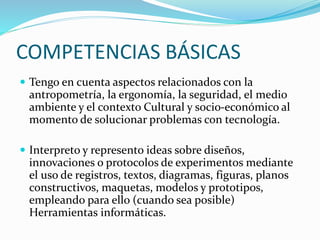 COMPETENCIAS BÁSICAS
 Tengo en cuenta aspectos relacionados con la
antropometría, la ergonomía, la seguridad, el medio
ambiente y el contexto Cultural y socio-económico al
momento de solucionar problemas con tecnología.
 Interpreto y represento ideas sobre diseños,
innovaciones o protocolos de experimentos mediante
el uso de registros, textos, diagramas, figuras, planos
constructivos, maquetas, modelos y prototipos,
empleando para ello (cuando sea posible)
Herramientas informáticas.
 