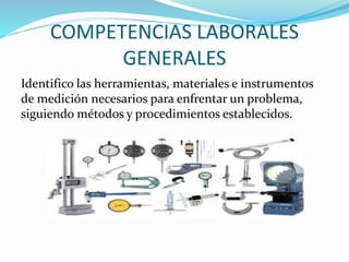 COMPETENCIAS LABORALES
GENERALES
Identifico las herramientas, materiales e instrumentos
de medición necesarios para enfrentar un problema,
siguiendo métodos y procedimientos establecidos.
 