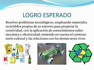 LOGRO ESPERADO
Resolver problemas tecnológicos, empleando materiales
reciclables propios de su entorno para propiciar la
creatividad, con la aplicación de conocimientos sobre
mecánica y electricidad; teniendo en cuenta el contexto
socio cultural y las relaciones con los demás seres vivos.
 