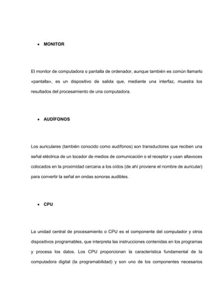 MONITOR




El monitor de computadora o pantalla de ordenador, aunque también es común llamarlo

«pantalla», es un dispositivo de salida que, mediante una interfaz, muestra los

resultados del procesamiento de una computadora.




      AUDÍFONOS




Los auriculares (también conocido como audífonos) son transductores que reciben una

señal eléctrica de un tocador de medios de comunicación o el receptor y usan altavoces

colocados en la proximidad cercana a los oídos (de ahí proviene el nombre de auricular)

para convertir la señal en ondas sonoras audibles.




      CPU




La unidad central de procesamiento o CPU es el componente del computador y otros

dispositivos programables, que interpreta las instrucciones contenidas en los programas

y procesa los datos. Los CPU proporcionan la característica fundamental de la

computadora digital (la programabilidad) y son uno de los componentes necesarios
 