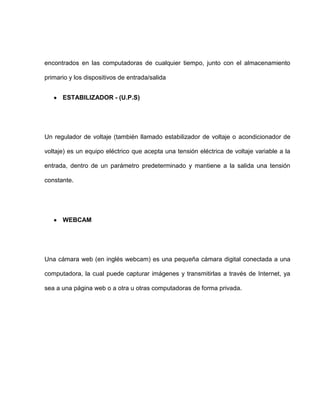 encontrados en las computadoras de cualquier tiempo, junto con el almacenamiento

primario y los dispositivos de entrada/salida


      ESTABILIZADOR - (U.P.S)




Un regulador de voltaje (también llamado estabilizador de voltaje o acondicionador de

voltaje) es un equipo eléctrico que acepta una tensión eléctrica de voltaje variable a la

entrada, dentro de un parámetro predeterminado y mantiene a la salida una tensión

constante.




      WEBCAM




Una cámara web (en inglés webcam) es una pequeña cámara digital conectada a una

computadora, la cual puede capturar imágenes y transmitirlas a través de Internet, ya

sea a una página web o a otra u otras computadoras de forma privada.
 