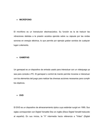MICRÓFONO




El micrófono es un transductor electroacústico. Su función es la de traducir las

vibraciones debidas a la presión acústica ejercida sobre su cápsula por las ondas

sonoras en energía eléctrica, lo que permite por ejemplo grabar sonidos de cualquier

lugar o elemento.




       GAMEPAD




Un gamepad es un dispositivo de entrada usado para interactuar con un videojuego ya

sea para consola o PC. El gamepad o control de mando permite moverse e interactuar

con los elementos del juego para realizar las diversas acciones necesarias para cumplir

los objetivos.




       DVD




El DVD es un dispositivo de almacenamiento óptico cuyo estándar surgió en 1995. Sus

siglas corresponden con Digital Versatile Disc en inglés (Disco Digital Versátil traducido

al español). En sus inicios, la "V" intermedia hacía referencia a "Video" (Digital
 