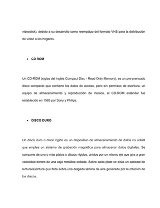 videodisk), debido a su desarrollo como reemplazo del formato VHS para la distribución

de video a los hogares.




      CD ROM




Un CD-ROM (siglas del inglés Compact Disc - Read Only Memory), es un pre-prensado

disco compacto que contiene los datos de acceso, pero sin permisos de escritura, un

equipo de almacenamiento y reproducción de música, el CD-ROM estándar fue

establecido en 1985 por Sony y Philips.




      DISCO DURO




Un disco duro o disco rígido es un dispositivo de almacenamiento de datos no volátil

que emplea un sistema de grabación magnética para almacenar datos digitales. Se

compone de uno o más platos o discos rígidos, unidos por un mismo eje que gira a gran

velocidad dentro de una caja metálica sellada. Sobre cada plato se sitúa un cabezal de

lectura/escritura que flota sobre una delgada lámina de aire generada por la rotación de

los discos.
 