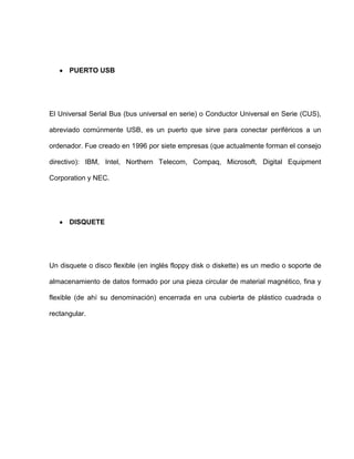 PUERTO USB




El Universal Serial Bus (bus universal en serie) o Conductor Universal en Serie (CUS),

abreviado comúnmente USB, es un puerto que sirve para conectar periféricos a un

ordenador. Fue creado en 1996 por siete empresas (que actualmente forman el consejo

directivo): IBM, Intel, Northern Telecom, Compaq, Microsoft, Digital Equipment

Corporation y NEC.




      DISQUETE




Un disquete o disco flexible (en inglés floppy disk o diskette) es un medio o soporte de

almacenamiento de datos formado por una pieza circular de material magnético, fina y

flexible (de ahí su denominación) encerrada en una cubierta de plástico cuadrada o

rectangular.
 