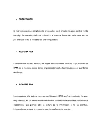 PROCESADOR




El microprocesador, o simplemente procesador, es el circuito integrado central y más

complejo de una computadora u ordenador; a modo de ilustración, se le suele asociar

por analogía como el "cerebro" de una computadora.




      MEMORIA RAM




La memoria de acceso aleatorio (en inglés: random-access Memory, cuyo acrónimo es

RAM) es la memoria desde donde el procesador recibe las instrucciones y guarda los

resultados.




      MEMORIA ROM




La memoria de sólo lectura, conocida también como ROM (acrónimo en inglés de read-

only Memory), es un medio de almacenamiento utilizado en ordenadores y dispositivos

electrónicos, que permite sólo la lectura de la información y no su escritura,

independientemente de la presencia o no de una fuente de energía.
 