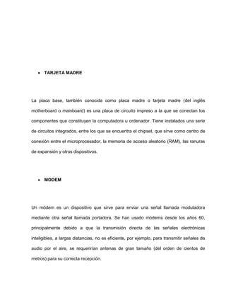 TARJETA MADRE




La placa base, también conocida como placa madre o tarjeta madre (del inglés

motherboard o mainboard) es una placa de circuito impreso a la que se conectan los

componentes que constituyen la computadora u ordenador. Tiene instalados una serie

de circuitos integrados, entre los que se encuentra el chipset, que sirve como centro de

conexión entre el microprocesador, la memoria de acceso aleatorio (RAM), las ranuras

de expansión y otros dispositivos.




      MODEM




Un módem es un dispositivo que sirve para enviar una señal llamada moduladora

mediante otra señal llamada portadora. Se han usado módems desde los años 60,

principalmente debido a que la transmisión directa de las señales electrónicas

inteligibles, a largas distancias, no es eficiente, por ejemplo, para transmitir señales de

audio por el aire, se requerirían antenas de gran tamaño (del orden de cientos de

metros) para su correcta recepción.
 