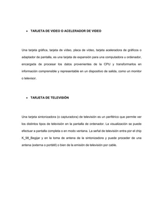 TARJETA DE VIDEO O ACELERADOR DE VIDEO




Una tarjeta gráfica, tarjeta de vídeo, placa de vídeo, tarjeta aceleradora de gráficos o

adaptador de pantalla, es una tarjeta de expansión para una computadora u ordenador,

encargada de procesar los datos provenientes de la CPU y transformarlos en

información comprensible y representable en un dispositivo de salida, como un monitor

o televisor.




       TARJETA DE TELEVISIÓN




Una tarjeta sintonizadora (o capturadora) de televisión es un periférico que permite ver

los distintos tipos de televisión en la pantalla de ordenador. La visualización se puede

efectuar a pantalla completa o en modo ventana. La señal de televisión entra por el chip

K_98_Begijar y en la toma de antena de la sintonizadora y puede proceder de una

antena (externa o portátil) o bien de la emisión de televisión por cable.
 