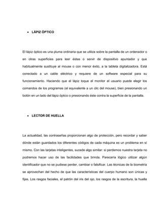 LÁPIZ ÓPTICO




El lápiz óptico es una pluma ordinaria que se utiliza sobre la pantalla de un ordenador o

en otras superficies para leer éstas o servir de dispositivo apuntador y que

habitualmente sustituye al mouse o con menor éxito, a la tableta digitalizadora. Está

conectado a un cable eléctrico y requiere de un software especial para su

funcionamiento. Haciendo que el lápiz toque el monitor el usuario puede elegir los

comandos de los programas (el equivalente a un clic del mouse), bien presionando un

botón en un lado del lápiz óptico o presionando éste contra la superficie de la pantalla.




      LECTOR DE HUELLA




La actualidad, las contraseñas proporcionan algo de protección, pero recordar y saber

dónde están guardados los diferentes códigos de cada máquina es un problema en sí

mismo. Con las tarjetas inteligentes, sucede algo similar: si perdemos nuestra tarjeta no

podremos hacer uso de las facilidades que brinda. Parecería lógico utilizar algún

identificador que no se pudiese perder, cambiar o falsificar. Las técnicas de la biometría

se aprovechan del hecho de que las características del cuerpo humano son únicas y

fijas. Los rasgos faciales, el patrón del iris del ojo, los rasgos de la escritura, la huella
 