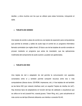 dactilar, y otros muchos son los que se utilizan para estas funciones, incluyendo el

ADN.




       TARJETA DE SONIDO




Una tarjeta de sonido o placa de sonido es una tarjeta de expansión para computadoras

que permite la entrada y salida de audio bajo el control de un programa informático

llamado controlador (en inglés driver). El típico uso de las tarjetas de sonido consiste en

proveer mediante un programa que actúa de mezclador, que las aplicaciones

multimedia del componente de audio suenen y puedan ser gestionadas.




       TARJETA DE RED




Una tarjeta de red o adaptador de red permite la comunicación con aparatos

conectados entre sí y también permite compartir recursos entre dos o más

computadoras (discos duros, CD-ROM, impresoras, etc.). A las tarjetas de red también

se les llama NIC (por network interface card; en español "tarjeta de interfaz de red").

Hay diversos tipos de adaptadores en función del tipo de cableado o arquitectura que

se utilice en la red (coaxial fino, coaxial grueso, Token Ring, etc.), pero actualmente el

más común es del tipo Ethernet utilizando una interfaz o conector RJ-45.
 