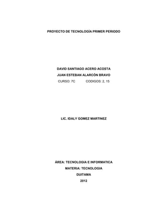 PROYECTO DE TECNOLOGÍA PRIMER PERIODO




    DAVID SANTIAGO ACERO ACOSTA
     JUAN ESTEBAN ALARCÓN BRAVO
     CURSO: 7C       CODIGOS: 2, 15




      LIC. IDALY GOMEZ MARTINEZ




   ÁREA: TECNOLOGIA E INFORMATICA
         MATERIA: TECNOLOGIA
                 DUITAMA
                  2012
 