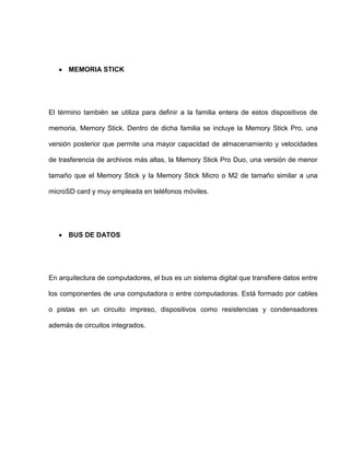 MEMORIA STICK




El término también se utiliza para definir a la familia entera de estos dispositivos de

memoria, Memory Stick. Dentro de dicha familia se incluye la Memory Stick Pro, una

versión posterior que permite una mayor capacidad de almacenamiento y velocidades

de trasferencia de archivos más altas, la Memory Stick Pro Duo, una versión de menor

tamaño que el Memory Stick y la Memory Stick Micro o M2 de tamaño similar a una

microSD card y muy empleada en teléfonos móviles.




      BUS DE DATOS




En arquitectura de computadores, el bus es un sistema digital que transfiere datos entre

los componentes de una computadora o entre computadoras. Está formado por cables

o pistas en un circuito impreso, dispositivos como resistencias y condensadores

además de circuitos integrados.
 