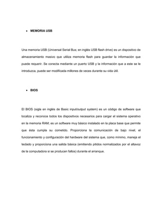 MEMORIA USB




Una memoria USB (Universal Serial Bus; en inglés USB flash drive) es un dispositivo de

almacenamiento masivo que utiliza memoria flash para guardar la información que

puede requerir. Se conecta mediante un puerto USB y la información que a este se le

introduzca, puede ser modificada millones de veces durante su vida útil.




      BIOS




El BIOS (sigla en inglés de Basic input/output system) es un código de software que

localiza y reconoce todos los dispositivos necesarios para cargar el sistema operativo

en la memoria RAM; es un software muy básico instalado en la placa base que permite

que ésta cumpla su cometido. Proporciona la comunicación de bajo nivel, el

funcionamiento y configuración del hardware del sistema que, como mínimo, maneja el

teclado y proporciona una salida básica (emitiendo pitidos normalizados por el altavoz

de la computadora si se producen fallos) durante el arranque.
 