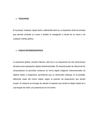 TOUCHPAD




El touchpad, trackpad, tapete táctil o alfombrilla táctil es un dispositivo táctil de entrada

que permite controlar un cursor o facilitar la navegación a través de un menú o de

cualquier interfaz gráfica.




       CASCO ESTEREOSCOPICO




La ilustración gráfica, durante milenios, sólo tuvo a su disposición las dos dimensiones

del plano para representar objetos tridimensionales. El creciente poder de cálculo de los

computadores ha permitido conservar en forma digital imágenes tridimensionales de

objetos reales o imaginarios, permitiendo que un observador obtenga, en la pantalla,

diferentes vistas del mismo objeto, según la posición de observación que decida

ocupar: la máquina se encarga de calcular el aspecto que tendrá el objeto desde tal o

cual ángulo de visión y lo presenta así en el monitor.
 