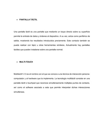 PANTALLA TÁCTIL




Una pantalla táctil es una pantalla que mediante un toque directo sobre su superficie

permite la entrada de datos y órdenes al dispositivo. A su vez, actúa como periférico de

salida, mostrando los resultados introducidos previamente. Este contacto también se

puede realizar con lápiz u otras herramientas similares. Actualmente hay pantallas

táctiles que pueden instalarse sobre una pantalla normal.




      MULTI-TOUCH




Multitáctil1 2 3 es el nombre con el que se conoce a una técnica de interacción persona-

computador y al hardware que la implementa. La tecnología multitáctil consiste en una

pantalla táctil o touchpad que reconoce simultáneamente múltiples puntos de contacto,

así como el software asociado a esta que permite interpretar dichas interacciones

simultáneas.
 
