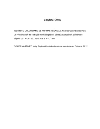 BIBLIOGRAFIA



INSTITUTO COLOMBIANO DE NORMAS TÉCNICAS. Normas Colombianas Para
La Presentación de Trabajos de Investigación. Sexta Actualización. Santafé de
Bogotá DC: ICONTEC. 2010. 126 p. NTC 1307


GOMEZ MARTINEZ, Idaly. Explicación de los temas de este informe. Duitama. 2012
 