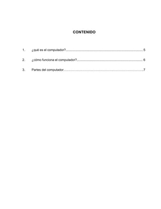 CONTENIDO



1.   ¿qué es el computador?........................................................................................ 5


2.   ¿cómo funciona el computador?........................................................................... 6


3.   Partes del computador…………………………………………………………………. 7
 