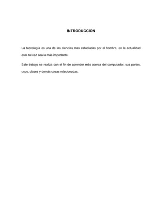 INTRODUCCION



La tecnología es una de las ciencias mas estudiadas por el hombre, en la actualidad

esta tal vez sea la más importante.


Este trabajo se realiza con el fin de aprender más acerca del computador, sus partes,

usos, clases y demás cosas relacionadas.
 