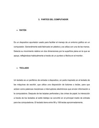 3. PARTES DEL COMPUTADOR




      RATÓN




Es un dispositivo apuntador usado para facilitar el manejo de un entorno gráfico en un

computador. Generalmente está fabricado en plástico y se utiliza con una de las manos.

Detecta su movimiento relativo en dos dimensiones por la superficie plana en la que se

apoya, reflejándose habitualmente a través de un puntero o flecha en el monitor.




      TECLADO




Un teclado es un periférico de entrada o dispositivo, en parte inspirado en el teclado de

las máquinas de escribir, que utiliza una disposición de botones o teclas, para que

actúen como palancas mecánicas o interruptores electrónicos que envían información a

la computadora. Después de las tarjetas perforadas y las cintas de papel, la interacción

a través de los teclados al estilo teletipo se convirtió en el principal medio de entrada

para las computadoras. El teclado tiene entre 99 y 108 teclas aproximadamente.
 