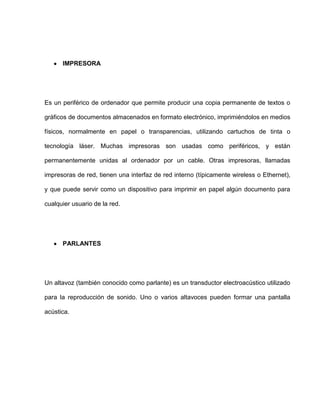 IMPRESORA




Es un periférico de ordenador que permite producir una copia permanente de textos o

gráficos de documentos almacenados en formato electrónico, imprimiéndolos en medios

físicos, normalmente en papel o transparencias, utilizando cartuchos de tinta o

tecnología láser. Muchas impresoras son usadas como periféricos, y están

permanentemente unidas al ordenador por un cable. Otras impresoras, llamadas

impresoras de red, tienen una interfaz de red interno (típicamente wireless o Ethernet),

y que puede servir como un dispositivo para imprimir en papel algún documento para

cualquier usuario de la red.




      PARLANTES




Un altavoz (también conocido como parlante) es un transductor electroacústico utilizado

para la reproducción de sonido. Uno o varios altavoces pueden formar una pantalla

acústica.
 