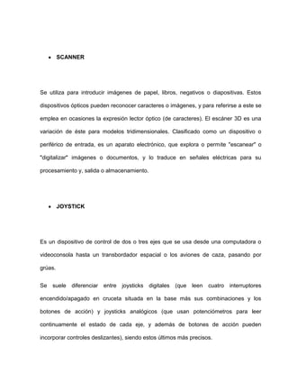 SCANNER




Se utiliza para introducir imágenes de papel, libros, negativos o diapositivas. Estos

dispositivos ópticos pueden reconocer caracteres o imágenes, y para referirse a este se

emplea en ocasiones la expresión lector óptico (de caracteres). El escáner 3D es una

variación de éste para modelos tridimensionales. Clasificado como un dispositivo o

periférico de entrada, es un aparato electrónico, que explora o permite "escanear" o

"digitalizar" imágenes o documentos, y lo traduce en señales eléctricas para su

procesamiento y, salida o almacenamiento.




         JOYSTICK




Es un dispositivo de control de dos o tres ejes que se usa desde una computadora o

videoconsola hasta un transbordador espacial o los aviones de caza, pasando por

grúas.


Se suele diferenciar entre joysticks digitales (que leen cuatro interruptores

encendido/apagado en cruceta situada en la base más sus combinaciones y los

botones de acción) y joysticks analógicos (que usan potenciómetros para leer

continuamente el estado de cada eje, y además de botones de acción pueden

incorporar controles deslizantes), siendo estos últimos más precisos.
 