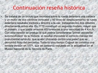 Continuación reseña histórica
• Se trataba de un triciclo que montaba sobre la rueda delantera una caldera
  y un motor de dos cilindros verticales y 50 litros de desplazamiento; la rueda
  delantera resultaba tractora y directriz a la vez, trabajando los dos cilindros
  directamente sobre ella. En 1770 construyó un segundo modelo, mayor que
  el primero, y que podía arrastrar 4'5 toneladas a una velocidad de 4 Km./h.
  Con esta versión se produjo el que podría considerarse 'primer accidente
  automovilístico' de la historia, al resultar imposible el correcto manejo del
  monumental vehículo, que acabó chocando contra una pared que se
  derrumbó fruto del percance. Todavía tuvo tiempo Cugnot de construir una
  tercera versión en 1771, que se conserva expuesta en la actualidad en el
  Museo Nacional de la Técnica de París.
 