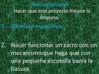 Objetivo general.
  1. Hacer que este proyecto mejore la
                limpieza.
1. Objetivo especifico.

2. Hacer funcionar un carro con un
   mecanismo que haga que con
   una pequeña escobilla barra la
   basura.
 