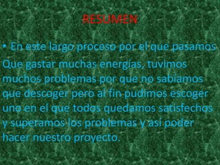 RESUMEN
• En este largo proceso por el que pasamos
Que gastar muchas energías, tuvimos
muchos problemas por que no sabíamos
que descoger pero al fin pudimos escoger
uno en el que todos quedamos satisfechos
y superamos los problemas y así poder
hacer nuestro proyecto.
 