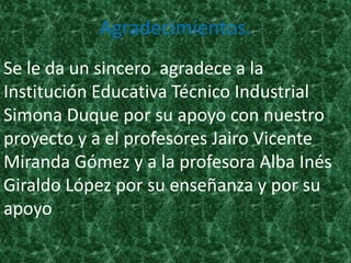Agradecimientos.
Se le da un sincero agradece a la
Institución Educativa Técnico Industrial
Simona Duque por su apoyo con nuestro
proyecto y a el profesores Jairo Vicente
Miranda Gómez y a la profesora Alba Inés
Giraldo López por su enseñanza y por su
apoyo
 