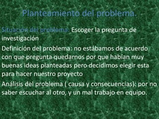 Planteamiento del problema.
Situación del problema: Escoger la pregunta de
investigación
Definición del problema: no estábamos de acuerdo
con que pregunta quedarnos por que habían muy
buenas ideas planteadas pero decidimos elegir esta
para hacer nuestro proyecto
Análisis del problema ( causa y consecuencias): por no
saber escuchar al otro, y un mal trabajo en equipo.
 