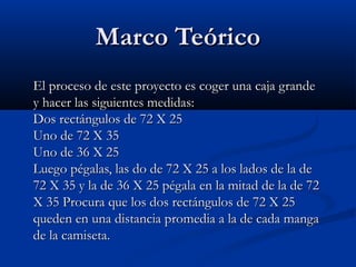 Marco TeóricoMarco Teórico
El proceso de este proyecto es coger una caja grandeEl proceso de este proyecto es coger una caja grande
y hacer las siguientes medidas:y hacer las siguientes medidas:
Dos rectángulos de 72 X 25Dos rectángulos de 72 X 25
Uno de 72 X 35Uno de 72 X 35
Uno de 36 X 25Uno de 36 X 25
Luego pégalas, las do de 72 X 25 a los lados de la deLuego pégalas, las do de 72 X 25 a los lados de la de
72 X 35 y la de 36 X 25 pégala en la mitad de la de 7272 X 35 y la de 36 X 25 pégala en la mitad de la de 72
X 35 Procura que los dos rectángulos de 72 X 25X 35 Procura que los dos rectángulos de 72 X 25
queden en una distancia promedia a la de cada mangaqueden en una distancia promedia a la de cada manga
de la camiseta.de la camiseta.
 