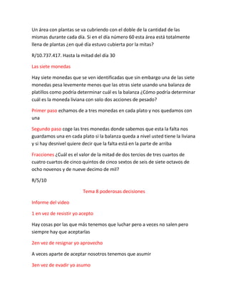 Un área con plantas se va cubriendo con el doble de la cantidad de las
mismas durante cada día. Si en el día número 60 esta área está totalmente
llena de plantas ¿en qué día estuvo cubierta por la mitas?
R/10.737.417. Hasta la mitad del día 30
Las siete monedas
Hay siete monedas que se ven identificadas que sin embargo una de las siete
monedas pesa levemente menos que las otras siete usando una balanza de
platillos como podría determinar cuál es la balanza ¿Cómo podría determinar
cuál es la moneda liviana con solo dos acciones de pesado?
Primer paso echamos de a tres monedas en cada plato y nos quedamos con
una
Segundo paso coge las tres monedas donde sabemos que esta la falta nos
guardamos una en cada plato si la balanza queda a nivel usted tiene la liviana
y si hay desnivel quiere decir que la falta está en la parte de arriba
Fracciones ¿Cuál es el valor de la mitad de dos tercios de tres cuartos de
cuatro cuartos de cinco quintos de cinco sextos de seis de siete octavos de
ocho novenos y de nueve decimo de mil?
R/5/10
Tema 8 poderosas decisiones
Informe del video
1 en vez de resistir yo acepto
Hay cosas por las que más tenemos que luchar pero a veces no salen pero
siempre hay que aceptarlas
2en vez de resignar yo aprovecho
A veces aparte de aceptar nosotros tenemos que asumir
3en vez de evadir yo asumo
 
