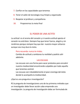 7. Confiar en las capacidades que tenemos
8. Tener el salón de tecnología muy limpio y organizado
9. Respetar al profesor y compañeros
10. Proponernos la meta final
EL PODER DE UNA ACTITD
La actitud es el aroma del corazón y si nuestra actitud apesta el
corazón no está bien. Siempre hay que tener fuerza, alegría y sin
rendirnos porque siempre hay que dar nuestro mayor esfuerzo
aunque sea muy dura la meta.
Pero recuerda: nunca te rindas.
Cambia de actitud y cambiaras tu realidad y podrás salir
adelante.
LAS ESCUSAS
Las escusas son una forma para sacar pretextos para encubrir
nuestra mediocridad encontrando culpables por todo aquello
que tenemos control.
Las escusas son indudablemente el peor enemigo del éxito
donde lo acompaña la mediocridad.
¿Qué es una pregunta e investigación?
R la pregunta de investigaciones uno de los primeros métodos que
un investigador debe llevar acción cabo emprende una
investigación. La pregunta de investigación debe ser formulada de
 