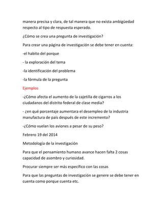 manera precisa y clara, de tal manera que no exista ambigüedad
respecto al tipo de respuesta esperado.
¿Cómo se crea una pregunta de investigación?
Para crear una página de investigación se debe tener en cuenta:
-el habito del porque
- la exploración del tema
-la identificación del problema
-la fórmula de la pregunta
Ejemplos
-¿Cómo afecta el aumento de la cajetilla de cigarros a los
ciudadanos del distrito federal de clase media?
- ¿en qué porcentaje aumentara el desempleo de la industria
manufactura de país después de este incremento?
-¿Cómo vuelan los aviones a pesar de su peso?
Febrero 19 del 2014
Metodología de la investigación
Para que el pensamiento humano avance hacen falta 2 cosas
capacidad de asombro y curiosidad.
Procurar siempre ser más específico con las cosas
Para que las preguntas de investigación se genere se debe tener en
cuenta como porque cuenta etc.
 