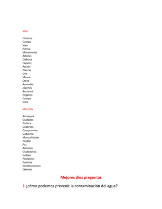 Vida
Entorno
Cuerpo
Vivo
Piensa
Movimiento
Arboles
Disfruta
Espacio
Acción
Plantas
Oye
Muere
Crece
Animales
Jóvenes
Ancianos
Órganos
Cuerpo
Niño
Marinilla
Antioquia
Ciudades
Política
Deportes
Compromiso
Gobierno
Manualidades
Pueblo
Paz
Armonía
Ciudadanos
Cultivo
Población
Puentes
Construcciones
Extenso
Mejores diez preguntas
1 ¿cómo podemos prevenir la contaminación del agua?
 