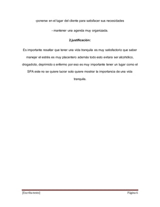 -ponerse en el lugar del cliente para satisfacer sus necesidades 
- mantener una agenda muy organizada. 
2.justificación: 
Es importante resaltar que tener una vida tranquila es muy satisfactorio que saber 
manejar el estrés es muy placentero además todo esto evitara ser alcohólico, 
drogadicto, deprimido o enfermo por eso es muy importante tener un lugar como el 
SPA este no se quiere lucrar solo quiere mostrar la importancia de una vida 
tranquila. 
[Escriba texto] Página 6 
 