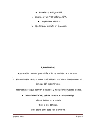  Aprendiendo a dirigir el SPA. 
 Créame, soy un PROFESIONAL SPA. 
 Despertando del sueño. 
 Más horas de inversión en el negocio. 
4. Metodología: 
- usar medios humanos para satisfacer las necesidades de la sociedad. 
- crear alternativas para que sea de un fácil acceso económico, favoreciendo a las 
personas con bajos ingresos. 
- Hacer actividades que permitan la relajación y meditación de nuestros clientes. 
4.1 diseño de técnicas y formas de llevar a cabo el trabajo: 
La forma de llevar a cabo seria: 
-tener la idea como tal. 
-tener capital como base para el proyecto. 
[Escriba texto] Página 8 
 
