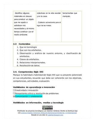 Planificador de proyectos tecnológicos por Zalathiel Cárdenas Bonilla se distribuye bajo
una Licencia Creative Commons Atribución-NoComercial-SinDerivar 4.0 Internacional.
Basada en una obra en zalathiel.blogspot.com.
. Identifico algunos
materiales en desuso
para construir un objeto
que me ayuda a
satisfacer mis
necesidades y al mismo
tiempo contribuir con el
medio ambiente.
colectivas en la vida escolar
y en la casa.
. Colaboro activamente para el
logro de las metas.
herramientas que
manipulo.
2.3 Contenidos
1. Que es tecnología
2. Que son los artefactos.
3. Observación y análisis de nuestro entorno, y clasificación de
artefactos.
4. Clases de artefactos.
5. Relaciones interpersonales.
6. Recolección de datos.
2.4. Competencias Siglo XXI
Marque la habilidad o habilidad del Siglo XXI que su proyecto potenciará
en sus estudiantes, recuerde que debe ser coherente con los objetivos,
competencias, actividades, evaluación.
Habilidades de aprendizaje e innovación
Creatividad e innovación
Pensamiento crítico y resolución de problemas
Comunicación y colaboración
Habilidades en información, medios y tecnología
 