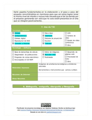 Planificador de proyectos tecnológicos por Zalathiel Cárdenas Bonilla se distribuye bajo
una Licencia Creative Commons Atribución-NoComercial-SinDerivar 4.0 Internacional.
Basada en una obra en zalathiel.blogspot.com.
Darle papeles fundamentales en la elaboración y el paso a paso del
proyecto convirtiéndolos en monitores para que así estos logren tener
el mismo nivel de interés o incluso más elevado que el de los demás por
el proyecto generando con esto que no solo estén presentes en el sino
que se integren positivamente.
7. Uso de TIC
Tecnología – Hardware
Cámara
Computadora(s)
Cámara digital
Reproductor de DVD
Conexión a Internet
Disco láser
Impresora
Sistema de proyección
Escáner
Televisor
VCR
Cámara de
vídeo
Equipo de vídeo
conferencia
Otro
Tecnología – Software
Base de datos/Hoja de cálculo
Diagramador de publicaciones
Programa de correo electrónico
Enciclopedia en CD-ROM
Editor de imágenes
Buscador Web
Multimedia
Desarrollo de
páginas web
Procesador de
texto
Otro
Materiales impresos
Imágenes de artefactos tecnológicos y artefactos
naturales.
Herramientas e instrumentos que vamos a utilizar.
Recursos de Internet
Otros Recursos
8. Bibliografía, webgrafia, cibergrafia y filmografía
 