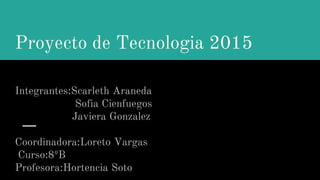Proyecto de Tecnologia 2015
Integrantes:Scarleth Araneda
Sofia Cienfuegos
Javiera Gonzalez
Coordinadora:Loreto Vargas
Curso:8ºB
Profesora:Hortencia Soto
 