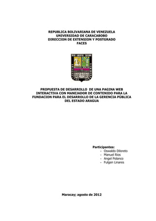 REPUBLICA BOLIVARIANA DE VENEZUELA
            UNIVERSIDAD DE CARACABOBO
        DIRECCION DE EXTENSION Y POSTGRADO
                       FACES




    PROPUESTA DE DESARROLLO DE UNA PAGINA WEB
  INTERACTIVA CON MANEJADOR DE CONTENIDO PARA LA
FUNDACION PARA EL DESARROLLO DE LA GERENCIA PÚBLICA
                DEL ESTADO ARAGUA




                                Participantes:
                                     - Oswaldo Diloreto
                                     - Manuel Rios
                                     - Angel Polanco
                                     - Fulgen Linares




               Maracay; agosto de 2012
 