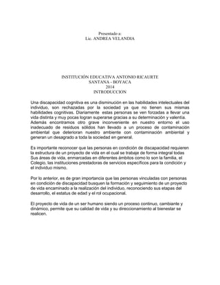Presentado a: 
Lic. ANDREA VELANDIA 
INSTITUCIÓN EDUCATIVA ANTONIO RICAURTE 
SANTANA - BOYACA 
2014 
INTRODUCCION 
Una discapacidad cognitiva es una disminución en las habilidades intelectuales del 
individuo, son rechazadas por la sociedad ya que no tienen sus mismas 
habilidades cognitivas. Diariamente estas personas se ven forzadas a llevar una 
vida distinta y muy pocas logran superarse gracias a su determinación y valentía. 
Además encontramos otro grave inconveniente en nuestro entorno el uso 
inadecuado de residuos sólidos han llevado a un proceso de contaminación 
ambiental que deterioran nuestro ambiente con contaminación ambiental y 
generan un desagrado a toda la sociedad en general. 
Es importante reconocer que las personas en condición de discapacidad requieren 
la estructura de un proyecto de vida en el cual se trabaje de forma integral todas 
Sus áreas de vida, enmarcadas en diferentes ámbitos como lo son la familia, el 
Colegio, las instituciones prestadoras de servicios específicos para la condición y 
el individuo mismo. 
Por lo anterior, es de gran importancia que las personas vinculadas con personas 
en condición de discapacidad busquen la formación y seguimiento de un proyecto 
de vida encaminado a la realización del individuo, reconociendo sus etapas del 
desarrollo, el estatus de edad y el rol ocupacional. 
El proyecto de vida de un ser humano siendo un proceso continuo, cambiante y 
dinámico, permite que su calidad de vida y su direccionamiento al bienestar se 
realicen. 
 