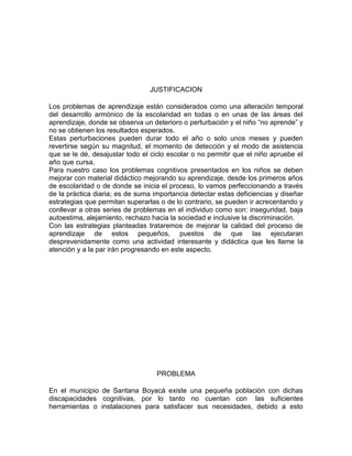 JUSTIFICACION 
Los problemas de aprendizaje están considerados como una alteración temporal 
del desarrollo armónico de la escolaridad en todas o en unas de las áreas del 
aprendizaje, donde se observa un deterioro o perturbación y el niño “no aprende” y 
no se obtienen los resultados esperados. 
Estas perturbaciones pueden durar todo el año o solo unos meses y pueden 
revertirse según su magnitud, el momento de detección y el modo de asistencia 
que se le dé, desajustar todo el ciclo escolar o no permitir que el niño apruebe el 
año que cursa. 
Para nuestro caso los problemas cognitivos presentados en los niños se deben 
mejorar con material didáctico mejorando su aprendizaje, desde los primeros años 
de escolaridad o de donde se inicia el proceso, lo vamos perfeccionando a través 
de la práctica diaria; es de suma importancia detectar estas deficiencias y diseñar 
estrategias que permitan superarlas o de lo contrario, se pueden ir acrecentando y 
conllevar a otras series de problemas en el individuo como son: inseguridad, baja 
autoestima, alejamiento, rechazo hacia la sociedad e inclusive la discriminación. 
Con las estrategias planteadas trataremos de mejorar la calidad del proceso de 
aprendizaje de estos pequeños, puestos de que las ejecutaran 
desprevenidamente como una actividad interesante y didáctica que les llame la 
atención y a la par irán progresando en este aspecto. 
PROBLEMA 
En el municipio de Santana Boyacá existe una pequeña población con dichas 
discapacidades cognitivas, por lo tanto no cuentan con las suficientes 
herramientas o instalaciones para satisfacer sus necesidades, debido a esto 
 